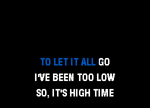 TO LET IT ALL GO
I'VE BEEN T00 LOW
80, IT'S HIGH TIME