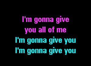 I'm gonna give
you all of me

I'm gonna give you
I'm gonna give you