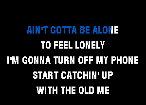 AIN'T GOTTA BE ALONE
T0 FEEL LONELY
I'M GONNA TURN OFF MY PHONE
START CATCHIH' UP
WITH THE OLD ME