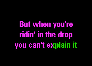 But when you're

ridin' in the drop
you can't explain it