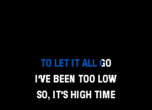 TO LET IT ALL GO
I'VE BEEN T00 LOW
80, IT'S HIGH TIME