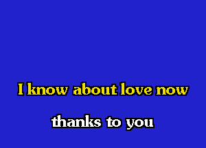 I know about love now

thanks to you