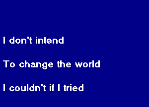I don't intend

To change the world

I couldn't if I tried