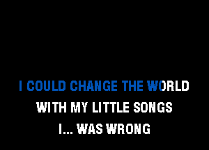 I COULD CHANGE THE WORLD
WITH MY LITTLE SONGS
I... WAS WRONG