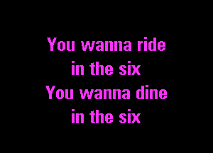 You wanna ride
in the six

You wanna dine
in the six