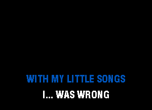 WITH MY LITTLE SONGS
I... WAS WRONG