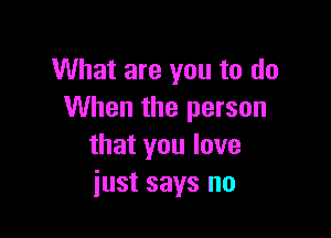 What are you to do
When the person

that you love
just says no