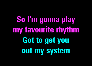 So I'm gonna play
my favourite rhythm

Got to get you
out my system