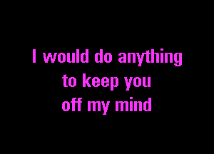 I would do anything

to keep you
off my mind