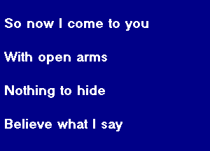 So now I come to you
With open arms

Nothing to hide

Believe what I say