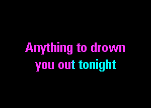 Anything to drown

you out tonight