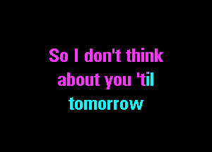 So I don't think

about you 'tiI
tomorrow