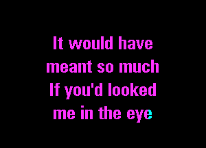 It would have
meant so much

If you'd looked
me in the eye