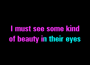 I must see some kind

of beauty in their eyes