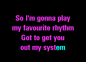 So I'm gonna play
my favourite rhythm

Got to get you
out my system