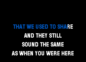 THAT WE USED TO SHARE
AND THEY STILL
SOUND THE SAME
AS WHEN YOU WERE HERE