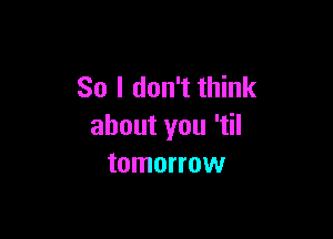 So I don't think

about you 'tiI
tomorrow