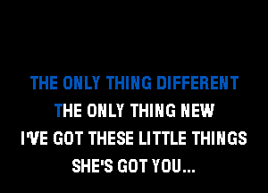 THE ONLY THING DIFFERENT
THE ONLY THING HEW
I'VE GOT THESE LITTLE THINGS
SHE'S GOT YOU...