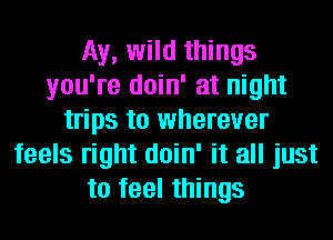 Ay, wild things
you're doin' at night
trips to wherever
feels right doin' it all just
to feel things