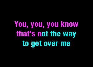 You, you, you know

that's not the way
to get over me