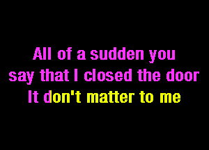 All of a sudden you

say that I closed the door
It don't matter to me