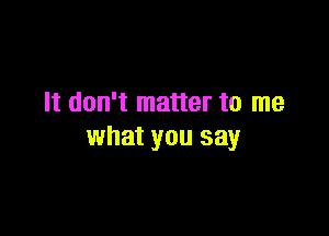 It don't matter to me

what you say