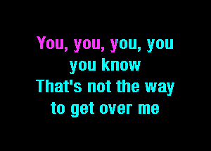 You,you,you,you
you know

That's not the way
to get over me