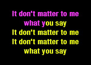 It don't matter to me
what you say

It don't matter to me

It don't matter to me
what you say