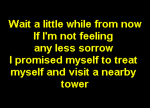 Wait a little while from now
If I'm not feeling
any less sorrow
I promised myself to treat
myself and visit a nearby
tower