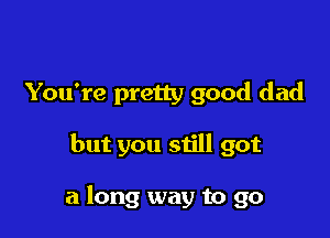 You're pretty good dad

but you still got

a long way to go