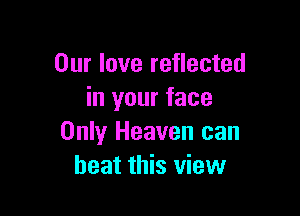 Our love reflected
in your face

Only Heaven can
beat this view
