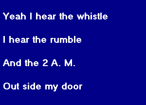 Yeah I hear the whistle

I hear the rumble

And the 2 A. M.

Out side my door