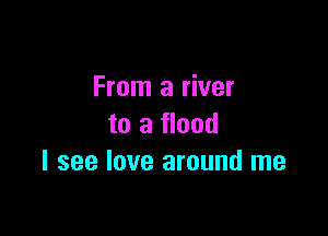From a river

to a flood
I see love around me