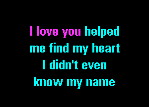 I love you helped
me find my heart

I didn't even
know my name