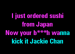 I just ordered sushi
from Japan

Now your hemeh wanna
kick it Jackie Chan