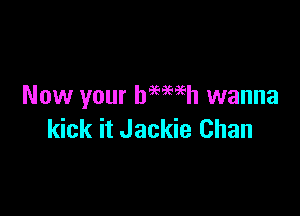 Now your baewh wanna

kick it Jackie Chan