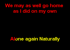 We may as well go home
as I did on my own

Alone again Naturally