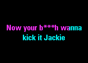 Now your baewh wanna

kick it Jackie