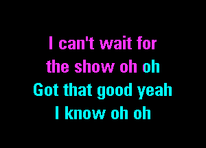 I can't wait for
the show oh oh

Got that good yeah
I know oh oh