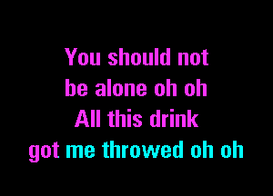 You should not
be alone oh oh

All this drink
got me throwed oh oh