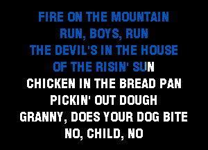 FIRE ON THE MOUNTAIN
RUN, BOYS, RUN
THE DEVIL'S IN THE HOUSE
OF THE RISIN' SUN
CHICKEN IN THE BREAD PAN
PICKIH' OUT DOUGH
GRAMMY, DOES YOUR DOG BITE
N0, CHILD, N0