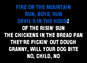 FIRE ON THE MOUNTAIN
RUN, BOYS, RUN
DEVIL'S IN THE HOUSE
OF THE RISIN' SUN
THE CHICKEHS IN THE BREAD PAN
THEY'RE PICKIH' OUT DOUGH
GRAMMY, WILL YOUR DOG BITE
N0, CHILD, N0