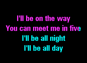 I'll be on the way
You can meet me in five

I'll be all night
I'll be all day