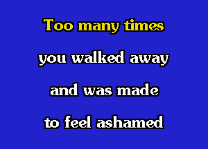 Too many times

you walked away

and was made

to feel ashamed