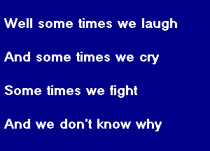 Well some times we laugh
And some times we cry

Some times we fight

And we don't know why