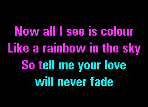 Now all I see is colour
Like a rainbow in the sky

So tell me your love
will never fade