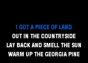 I GOT A PIECE OF LAND
OUT IN THE COUNTRYSIDE
LAY BACK AND SMELL THE SUN
WARM UP THE GEORGIA PIHE