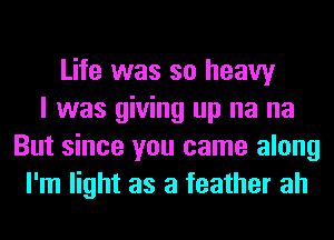 Life was so heavy
I was giving up na na
But since you came along
I'm light as a feather ah