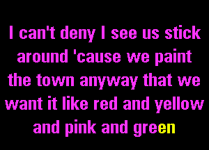I can't deny I see us stick
around 'cause we paint
the town anyway that we
want it like red and yellow
and pink and green