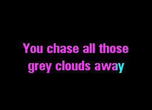 You chase all those

grey clouds away